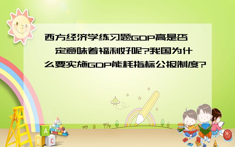 西方经济学练习题GDP高是否一定意味着福利好呢?我国为什么要实施GDP能耗指标公报制度?