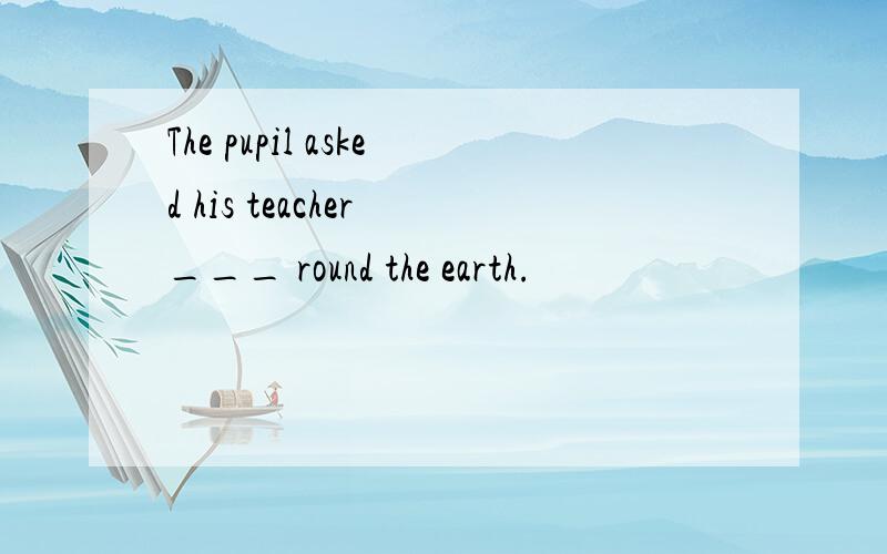 The pupil asked his teacher ___ round the earth.