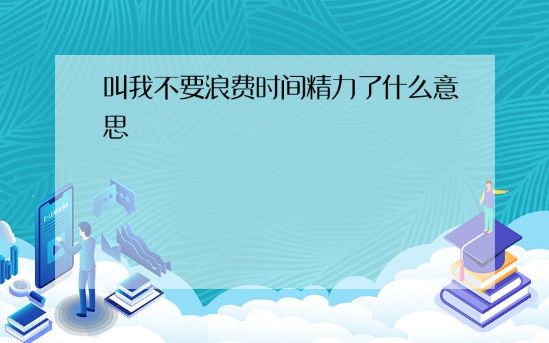 叫我不要浪费时间精力了什么意思