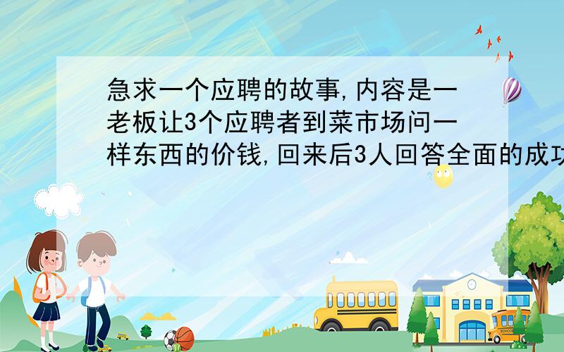 急求一个应聘的故事,内容是一老板让3个应聘者到菜市场问一样东西的价钱,回来后3人回答全面的成功