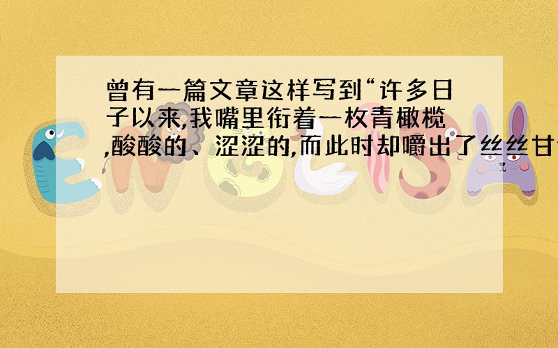 曾有一篇文章这样写到“许多日子以来,我嘴里衔着一枚青橄榄,酸酸的、涩涩的,而此时却嚼出了丝丝甘甜.”其实,每个人在成长的