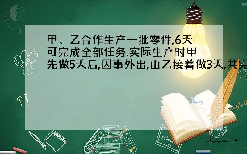 甲、乙合作生产一批零件,6天可完成全部任务.实际生产时甲先做5天后,因事外出,由乙接着做3天,共完...