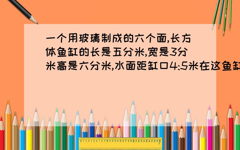 一个用玻璃制成的六个面,长方体鱼缸的长是五分米,宽是3分米高是六分米,水面距缸口4:5米在这鱼缸中,请莫一块铜厚,现在水