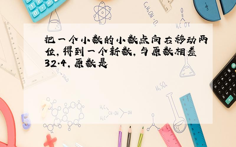 把一个小数的小数点向右移动两位,得到一个新数,与原数相差32.4,原数是