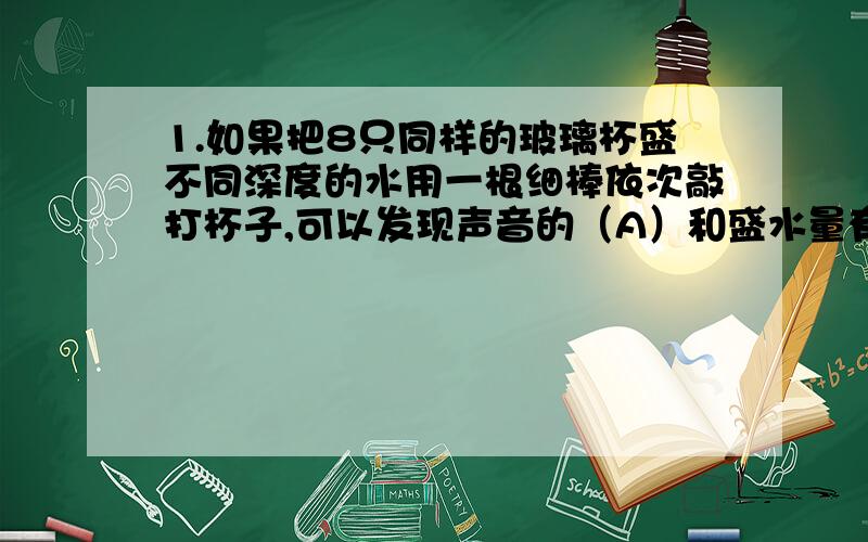 1.如果把8只同样的玻璃杯盛不同深度的水用一根细棒依次敲打杯子,可以发现声音的（A）和盛水量有关.若调节适当,可以奏简单