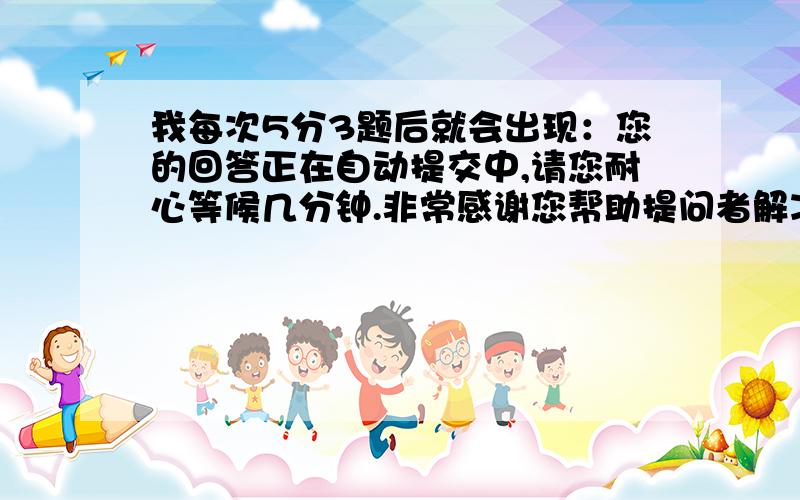 我每次5分3题后就会出现：您的回答正在自动提交中,请您耐心等候几分钟.非常感谢您帮助提问者解决难题