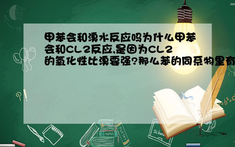 甲苯会和溴水反应吗为什么甲苯会和CL2反应,是因为CL2的氧化性比溴要强?那么苯的同系物里有那些是能和BR2反映的,哪些