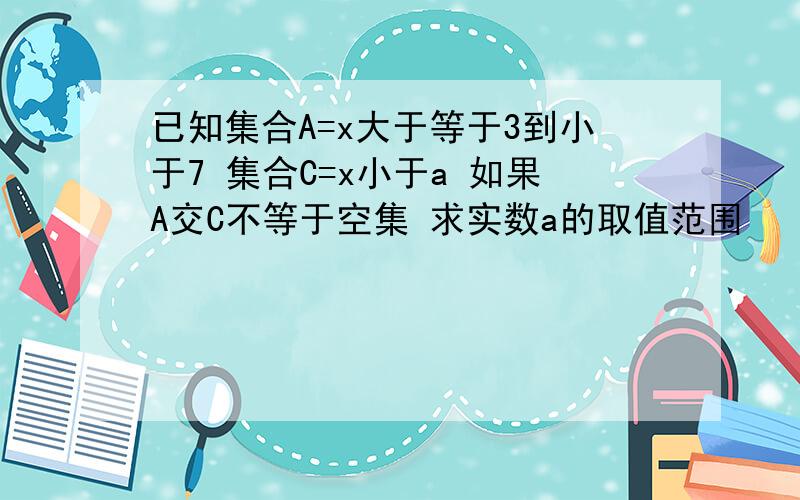 已知集合A=x大于等于3到小于7 集合C=x小于a 如果A交C不等于空集 求实数a的取值范围