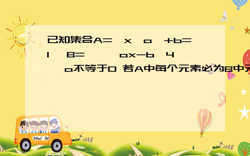 已知集合A=｛x丨a×+b=1｝ B=｛×丨ax-b>4｝ a不等于0 若A中每个元素必为B中元素 求实数b的取值范围