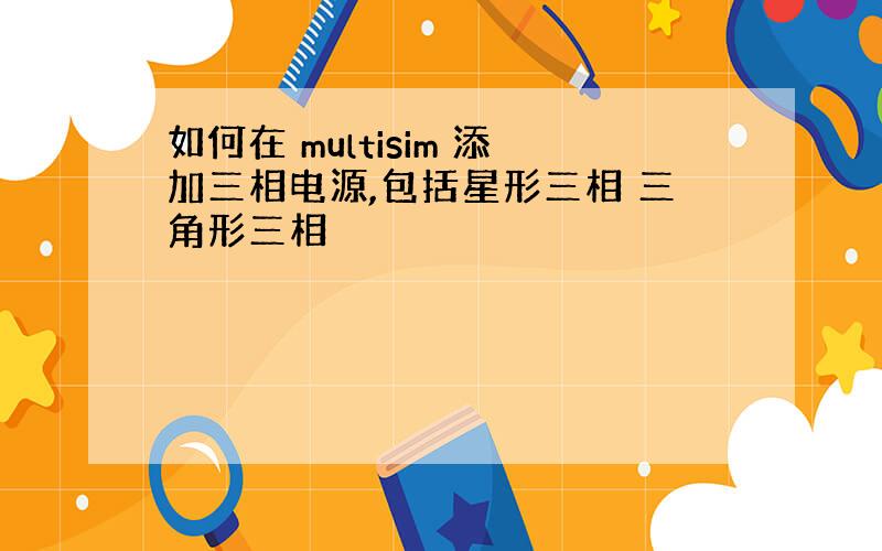 如何在 multisim 添加三相电源,包括星形三相 三角形三相