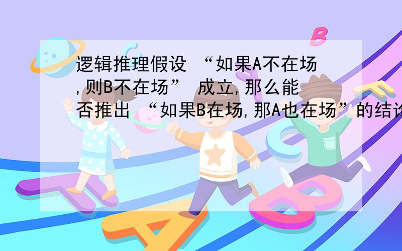 逻辑推理假设 “如果A不在场,则B不在场” 成立,那么能否推出 “如果B在场,那A也在场”的结论?再给下分析解释,