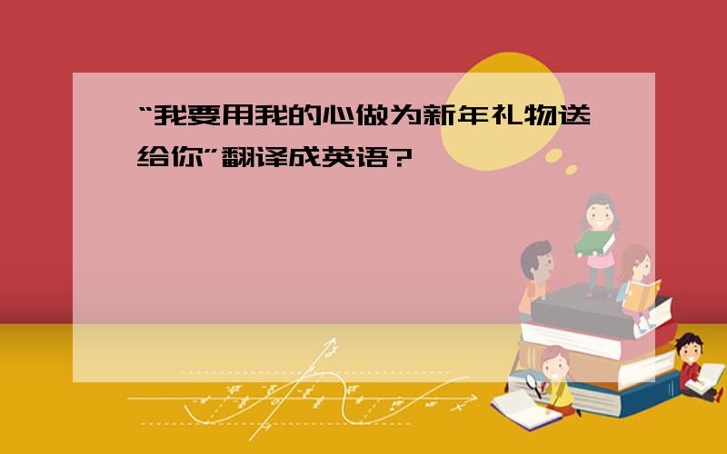 “我要用我的心做为新年礼物送给你”翻译成英语?