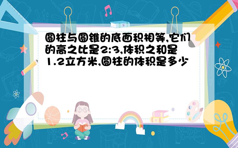 圆柱与圆锥的底面积相等,它们的高之比是2:3,体积之和是1.2立方米,圆柱的体积是多少