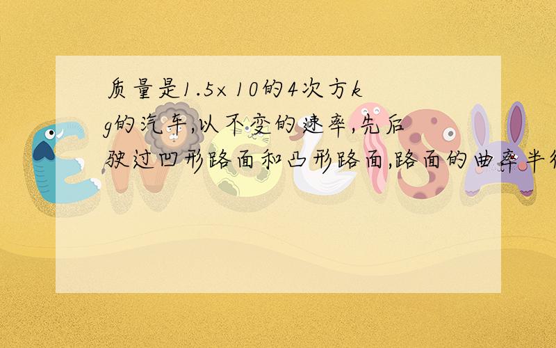 质量是1.5×10的4次方kg的汽车,以不变的速率,先后驶过凹形路面和凸形路面,路面的曲率半径为15m,如果路面所能承受