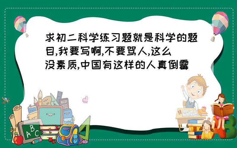 求初二科学练习题就是科学的题目,我要写啊,不要骂人,这么没素质,中国有这样的人真倒霉