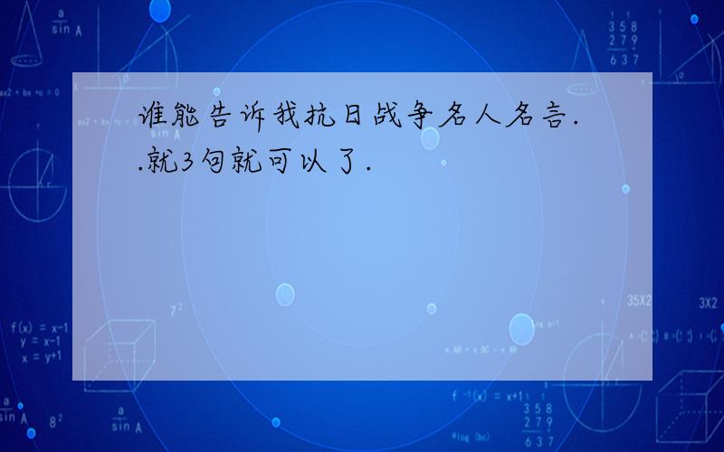 谁能告诉我抗日战争名人名言..就3句就可以了.