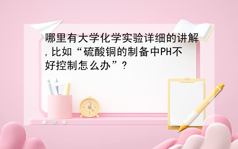 哪里有大学化学实验详细的讲解,比如“硫酸铜的制备中PH不好控制怎么办”?