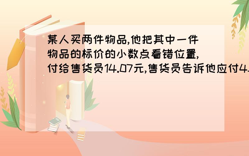 某人买两件物品,他把其中一件物品的标价的小数点看错位置,付给售货员14.07元,售货员告诉他应付43.32元