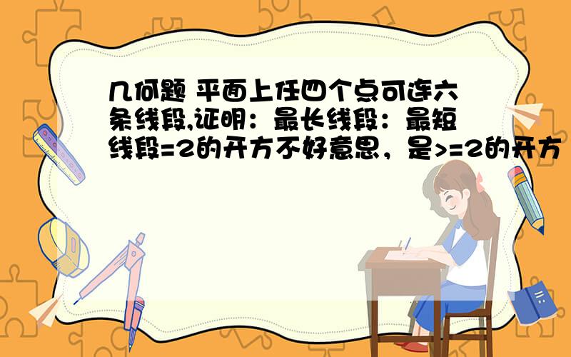 几何题 平面上任四个点可连六条线段,证明：最长线段：最短线段=2的开方不好意思，是>=2的开方