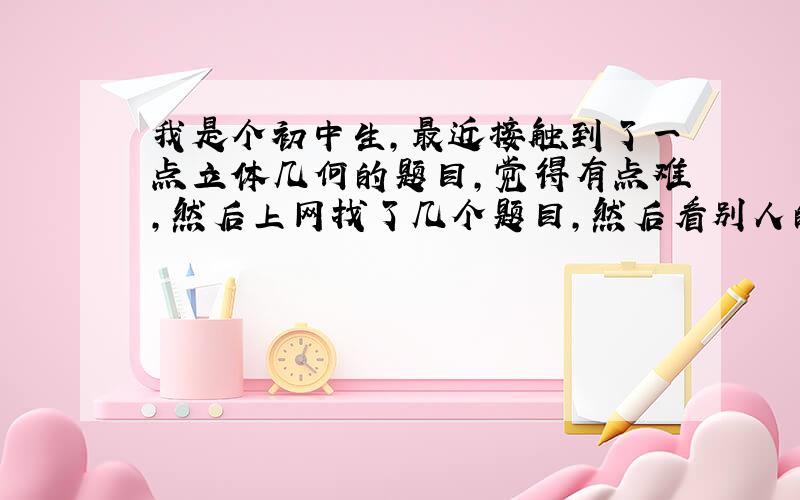 我是个初中生,最近接触到了一点立体几何的题目,觉得有点难,然后上网找了几个题目,然后看别人的解题过程,有点不懂,请问立体