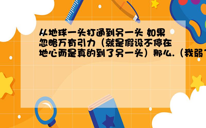 从地球一头打通到另一头 如果忽略万有引力（就是假设不停在地心而是真的到了另一头）那么.（我弱了.）一开始脚是朝下跳下去的