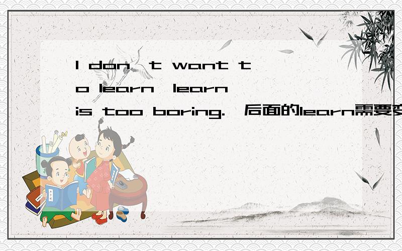 I don't want to learn,learn is too boring.,后面的learn需要变换成动名词吗