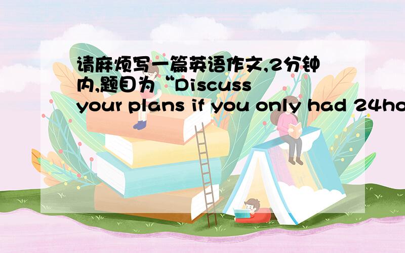 请麻烦写一篇英语作文,2分钟内,题目为“Discuss your plans if you only had 24hou