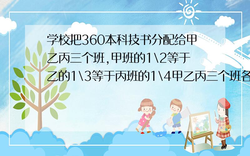 学校把360本科技书分配给甲乙丙三个班,甲班的1\2等于乙的1\3等于丙班的1\4甲乙丙三个班各分得多少本