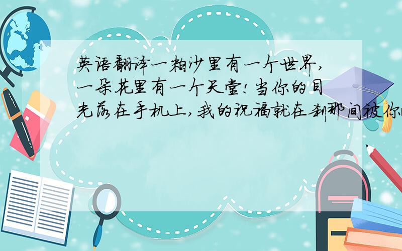 英语翻译一粒沙里有一个世界,一朵花里有一个天堂!当你的目光落在手机上,我的祝福就在刹那间被你收藏.无论你在何地何方,我的