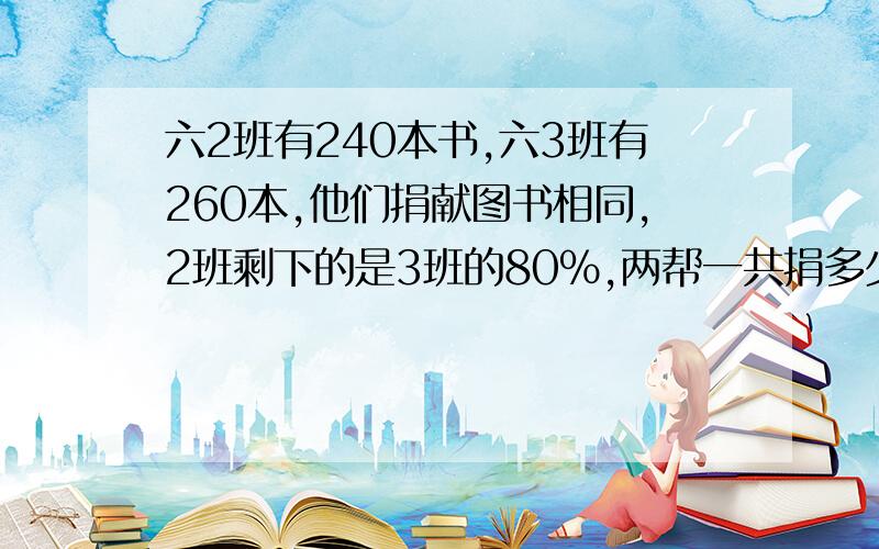 六2班有240本书,六3班有260本,他们捐献图书相同,2班剩下的是3班的80%,两帮一共捐多少本书