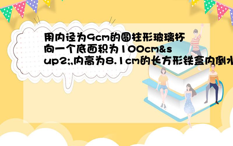 用内径为9cm的圆柱形玻璃杯向一个底面积为100cm²,内高为8.1cm的长方形铁盒内倒水,当铁盒倒满水时,玻