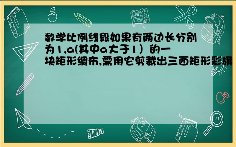 数学比例线段如果有两边长分别为1,a(其中a大于1）的一块矩形绸布,需用它剪裁出三面矩形彩旗（面料没有剩余）.使每面彩旗