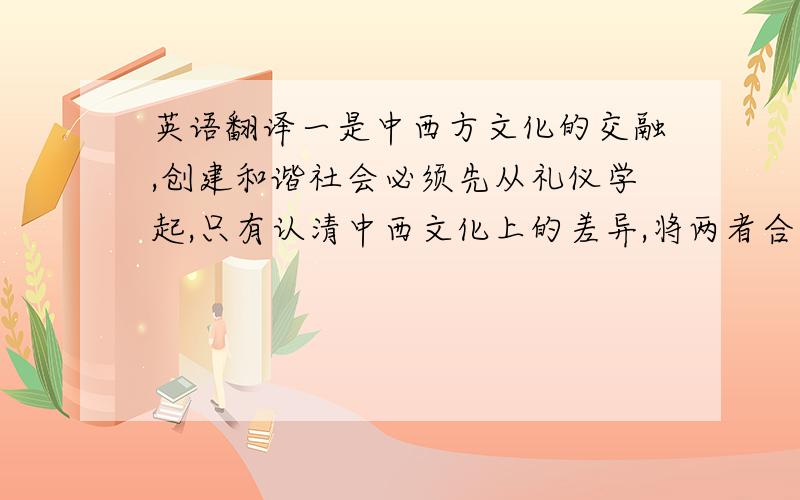 英语翻译一是中西方文化的交融,创建和谐社会必须先从礼仪学起,只有认清中西文化上的差异,将两者合理有效的融合,才能建立适合