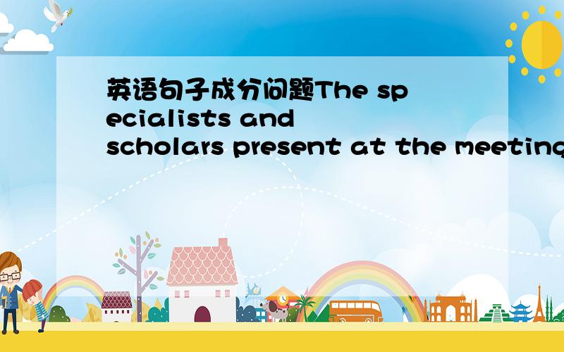 英语句子成分问题The specialists and scholars present at the meeting