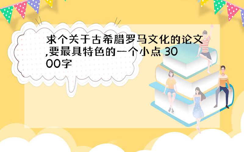 求个关于古希腊罗马文化的论文,要最具特色的一个小点 3000字