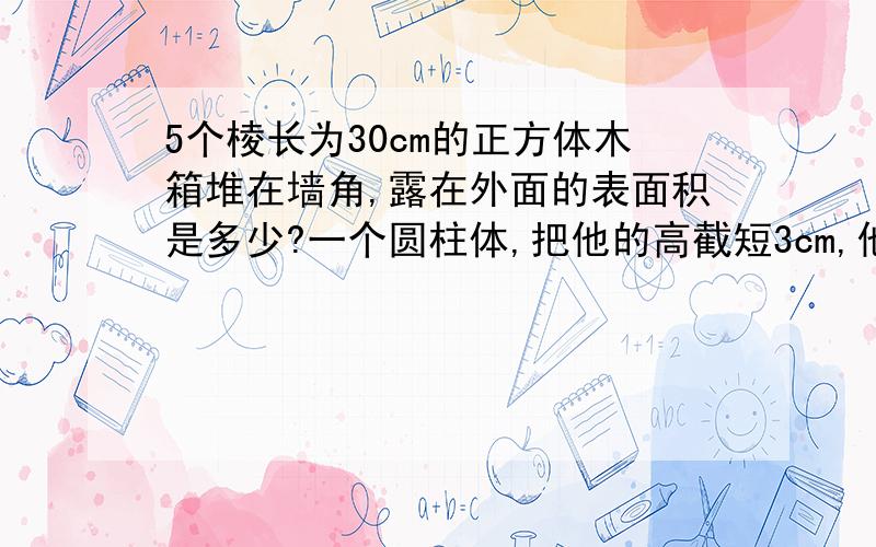 5个棱长为30cm的正方体木箱堆在墙角,露在外面的表面积是多少?一个圆柱体,把他的高截短3cm,他的表面积