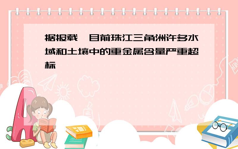 据报载,目前珠江三角洲许多水域和土壤中的重金属含量严重超标