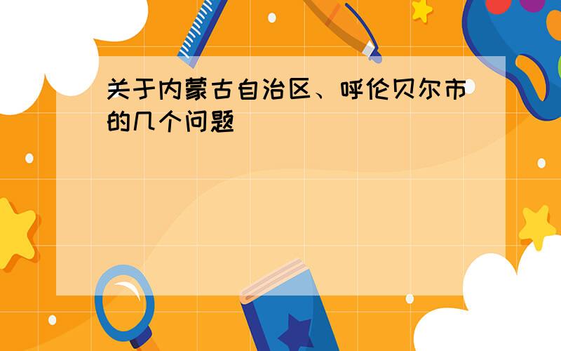 关于内蒙古自治区、呼伦贝尔市的几个问题