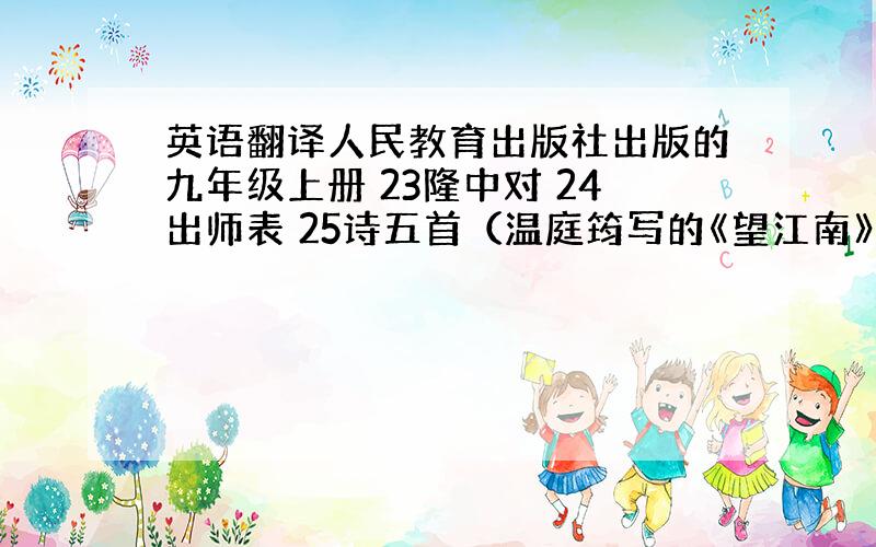 英语翻译人民教育出版社出版的九年级上册 23隆中对 24出师表 25诗五首（温庭筠写的《望江南》、范仲淹写的《渔家傲 秋