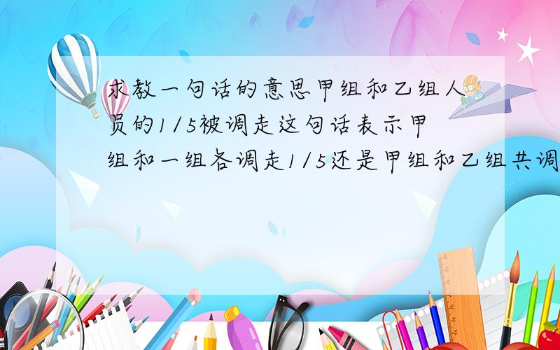 求教一句话的意思甲组和乙组人员的1/5被调走这句话表示甲组和一组各调走1/5还是甲组和乙组共调走1/5?》