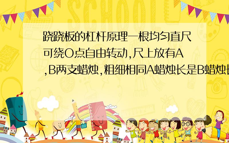 跷跷板的杠杆原理一根均匀直尺可绕O点自由转动,尺上放有A,B两支蜡烛,粗细相同A蜡烛长是B蜡烛长的2倍,B到O点的距离是