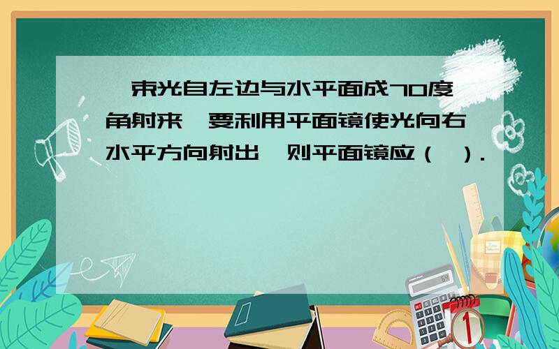 一束光自左边与水平面成70度角射来,要利用平面镜使光向右水平方向射出,则平面镜应（ ）.