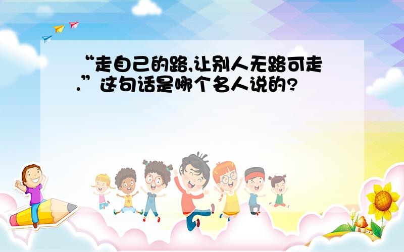 “走自己的路,让别人无路可走.”这句话是哪个名人说的?