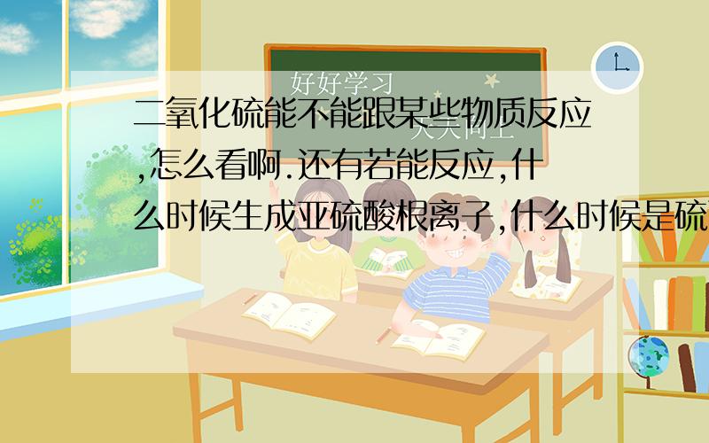 二氧化硫能不能跟某些物质反应,怎么看啊.还有若能反应,什么时候生成亚硫酸根离子,什么时候是硫酸根