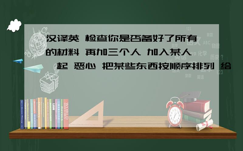 汉译英 检查你是否备好了所有的材料 再加三个人 加入某人一起 恶心 把某些东西按顺序排列 给……拍照