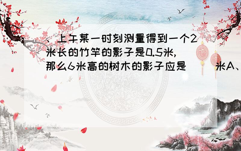 、上午某一时刻测量得到一个2米长的竹竿的影子是0.5米,那么6米高的树木的影子应是（ ）米A、2米 B、1.5米