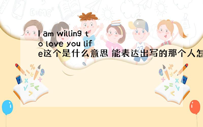 I am willing to love you life这个是什么意思 能表达出写的那个人怎样的思想