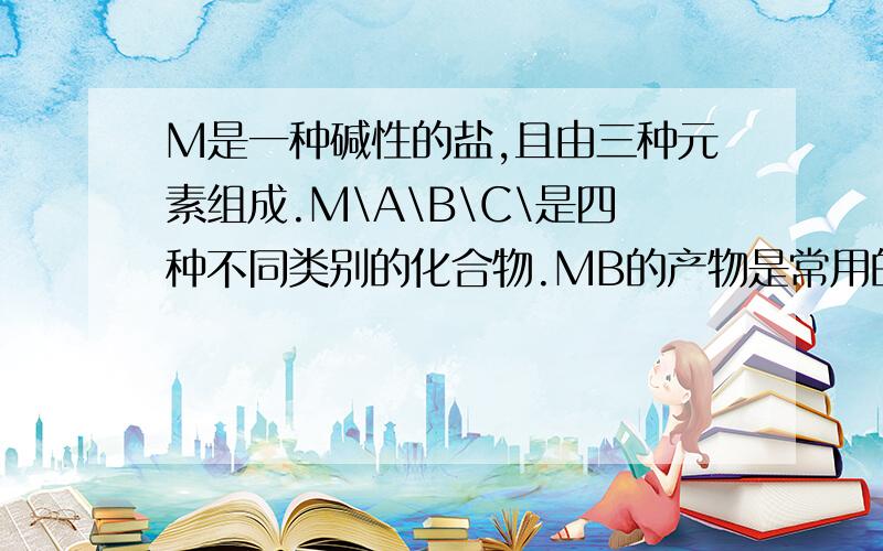 M是一种碱性的盐,且由三种元素组成.M\A\B\C\是四种不同类别的化合物.MB的产物是常用的调味品