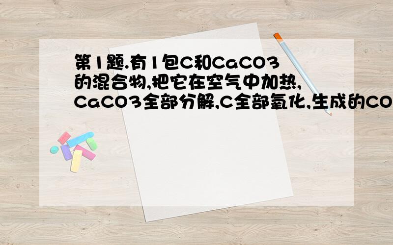 第1题.有1包C和CaCO3的混合物,把它在空气中加热,CaCO3全部分解,C全部氧化,生成的CO2质量如原混合物质量相