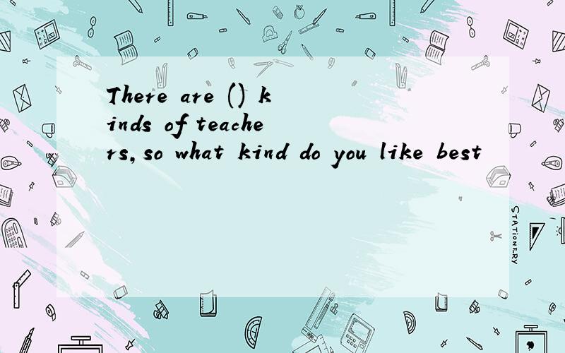 There are () kinds of teachers,so what kind do you like best